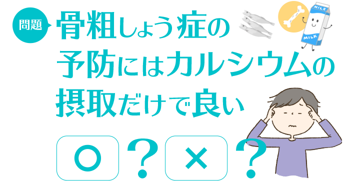 問題：骨粗しょう症の予防にはカルシウムの摂取だけで良い　○/×